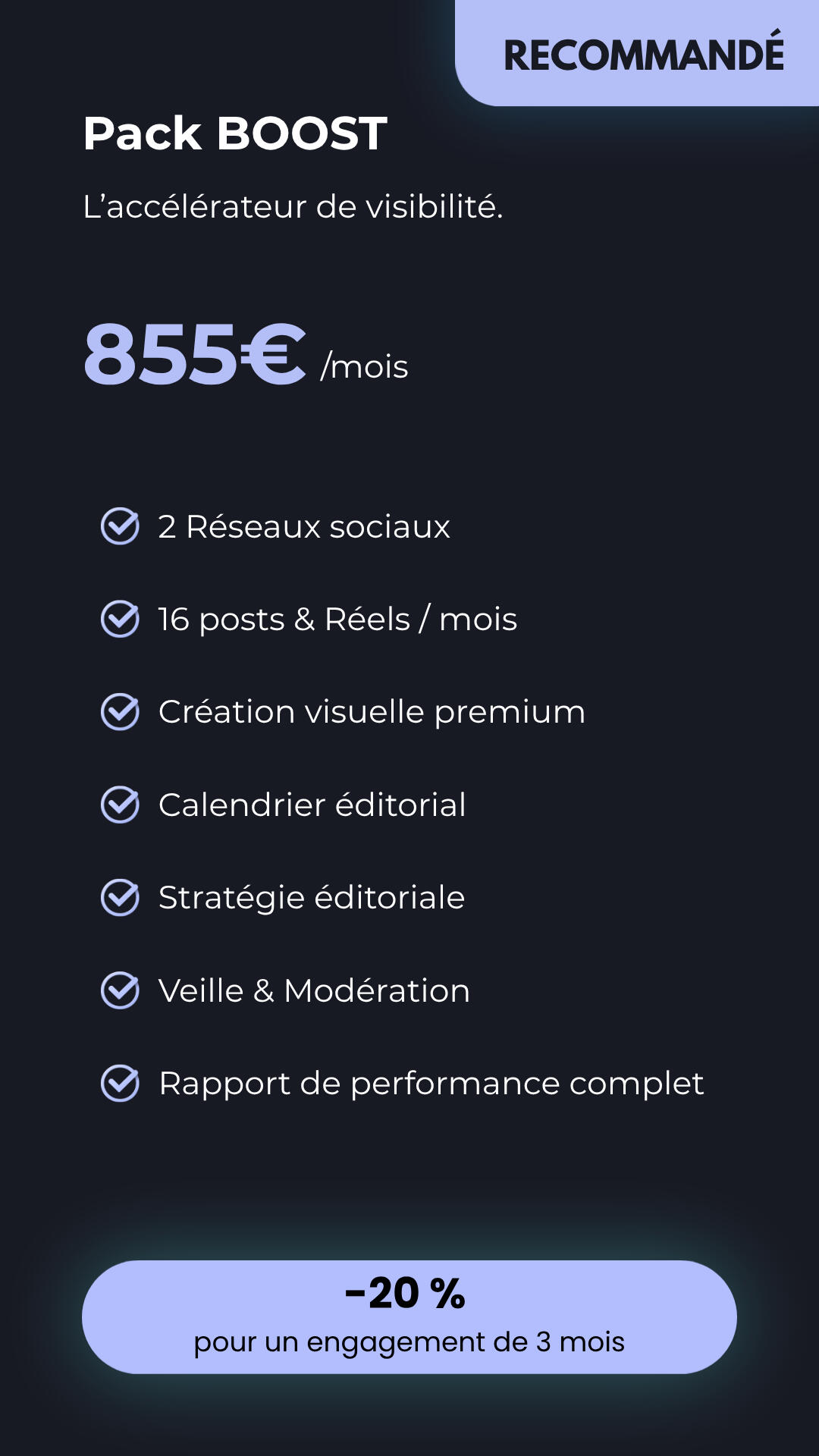 Pack BOOST - L'accélérateur de visibilité Infographie du Pack BOOST recommandé à 855€ par mois. L'offre comprend 2 réseaux sociaux, 16 posts et Réels, création visuelle premium, stratégie éditoriale, modération et rapport de performance complet.