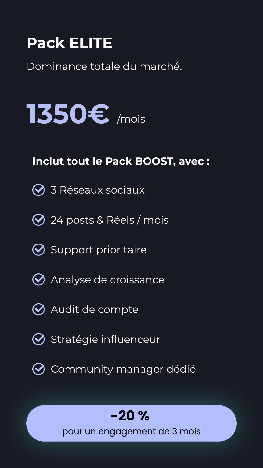 Pack ELITE - Dominance totale du marché Détails du Pack ELITE à 1350€ par mois, incluant tous les services du pack Boost plus : 3 réseaux sociaux, 24 posts et Réels, support prioritaire, audit de compte, stratégie influenceur et un community manager dédié.Détails du Pack ELITE à 1350€ par mois,